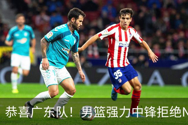 恭喜广东队！男篮强力中锋拒绝NBA合同，朱芳雨迎来重大利好！