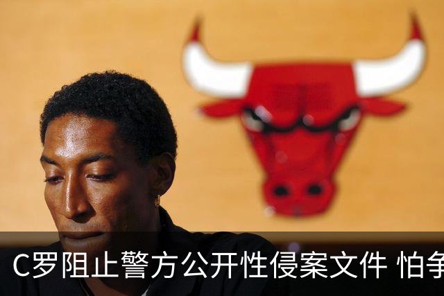 C罗阻止警方公开性侵案文件 怕争议材料毁掉自己
